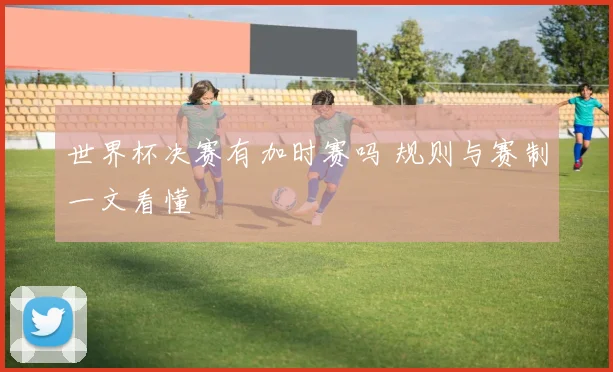 世界杯决赛有加时赛吗 规则与赛制一文看懂
