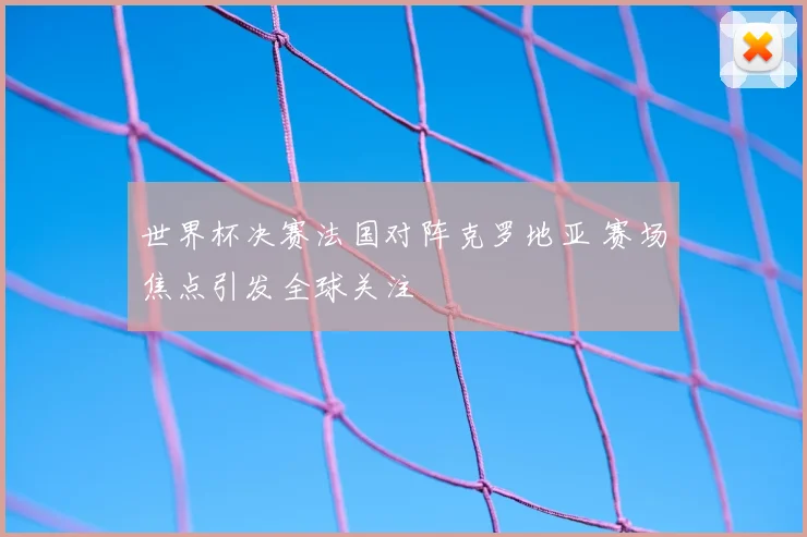 世界杯决赛法国对阵克罗地亚 赛场焦点引发全球关注