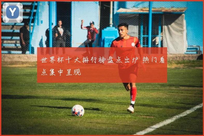 世界杯十大排行榜盘点出炉 热门看点集中呈现