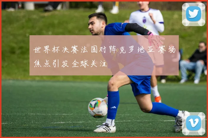 世界杯决赛法国对阵克罗地亚 赛场焦点引发全球关注