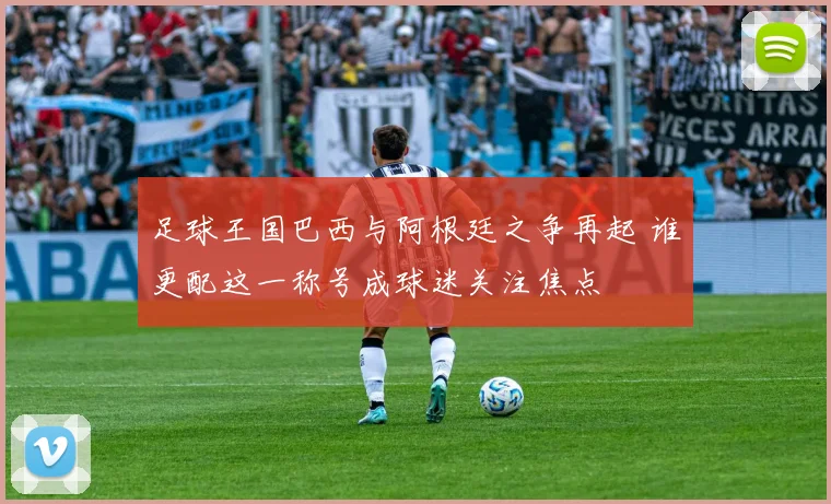 足球王国巴西与阿根廷之争再起 谁更配这一称号成球迷关注焦点